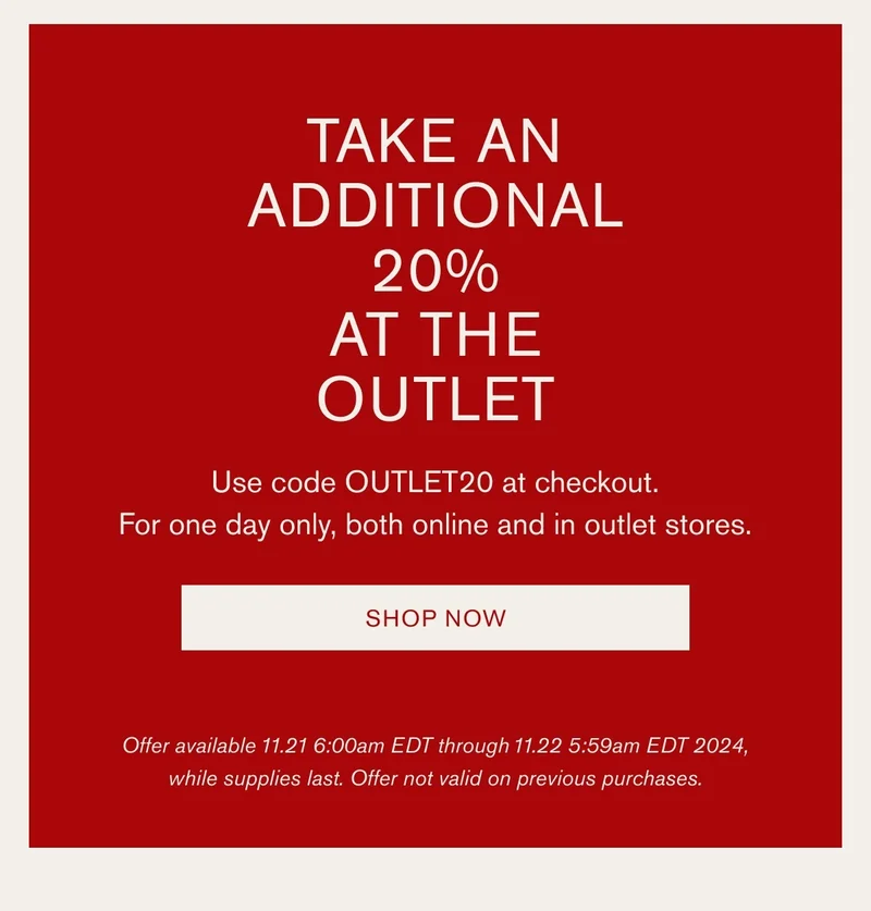 TAKE AN ADDITIONAL | 20% | AT THE OUTLET | Discount automatically applied at checkout. | Use code OUTLET20 at checkout. For one day only, both online and in outlet stores. | SHOP NOW | Offer available 11.21 6:00am EDT through 11.22 5:59am EDT 2024, while supplies last. Offer not valid on previous purchases.
