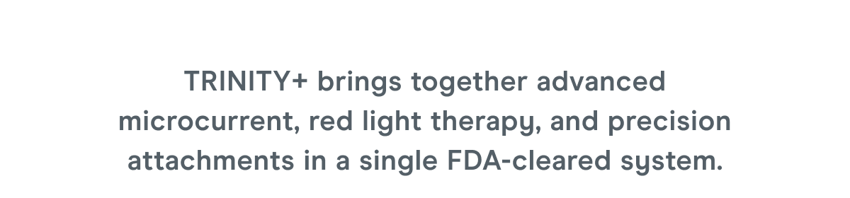 TRINITY+ brings together advanced microcurrent, red light therapy, and precision attachments in a single FDA-cleared system.