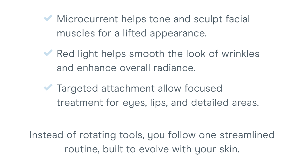 Microcurrent helps tone and sculpt facial muscles for a lifted appearance. Red light helps smooth the look of wrinkles and enhance overall radiance. Targeted attachments allow focused treatment for eyes, lips, and detailed areas. Instead of rotating tools, you follow one streamlined routine, built to evolve with your skin.