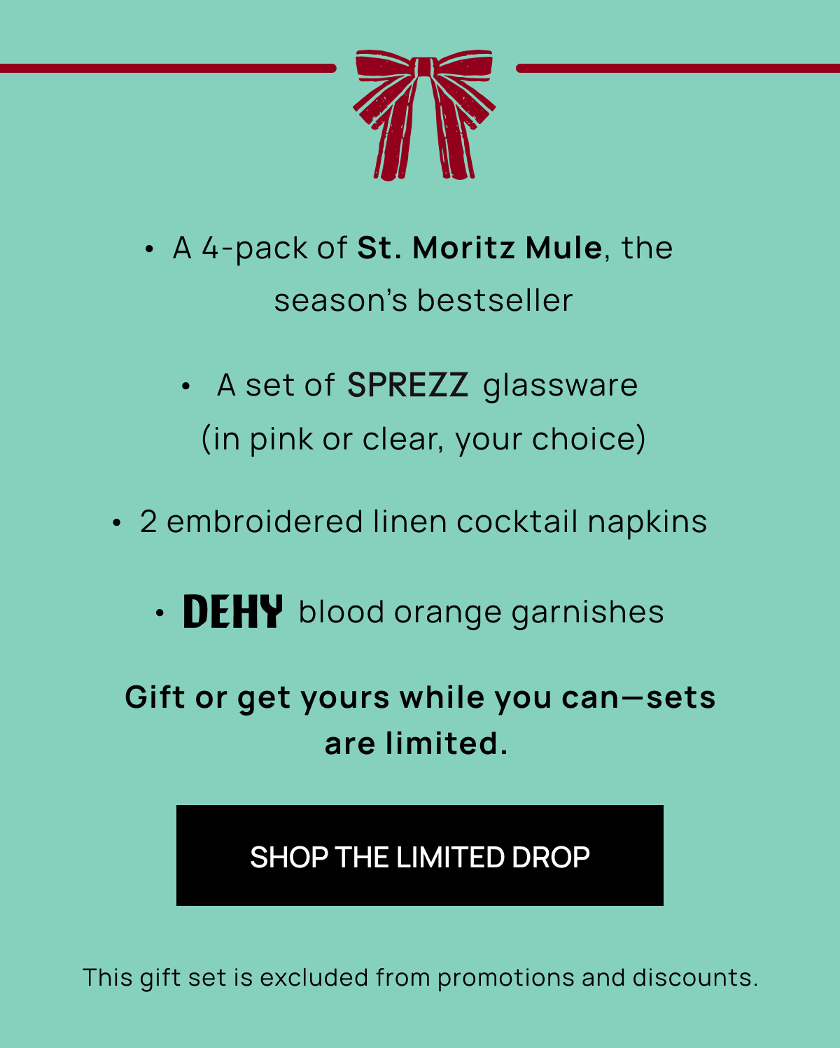 A 4-pack of St. Moritz Mule, the season’s bestseller  |  A set of                   glassware (in pink or clear, your choice) | 2 embroidered linen cocktail napkins | dehy blood orange garnishes | Gift or get yours while you can—sets are limited.  | Shop the Limited Drop