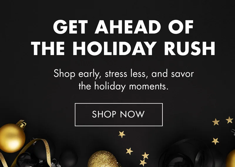 GET AHEAD OF THE HOLIDAY RUSH. Shop early, stress less, and savor the holiday moments. SHOP NOW