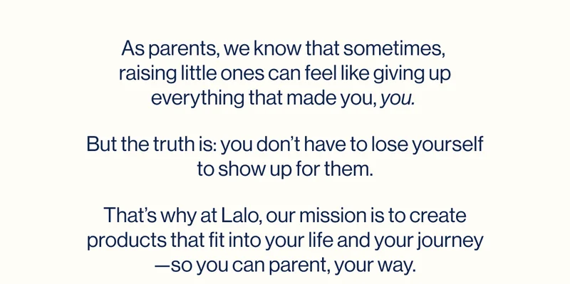 As parents, we know that sometimes,  raising little ones can feel like giving up everything that made you,&nbsp;you.  But the truth is: you don’t have to lose yourself to show up for them. That’s why at Lalo, our mission is to create products that fit into your life and your journey—so you can parent, your way.