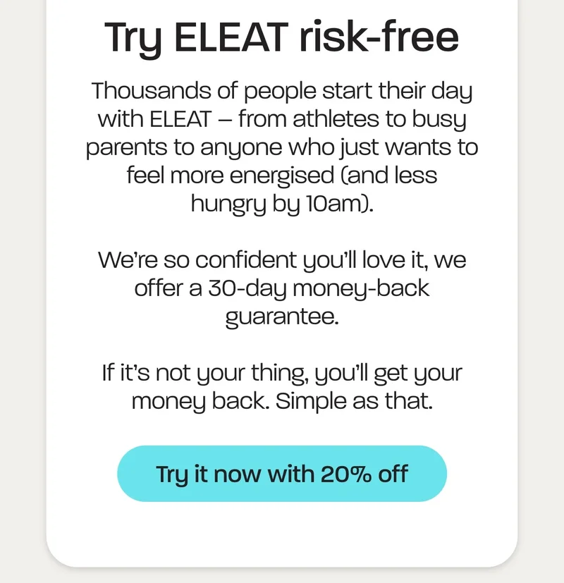 Try ELEAT risk-free. Thousands of people start their day with ELEAT – from athletes to busy parents to anyone who just wants to feel more energised (and less hungry by 10am).  We’re so confident you’ll love it, we offer a 30-day money-back guarantee.  If it’s not your thing, you’ll get your money back. Simple as that.