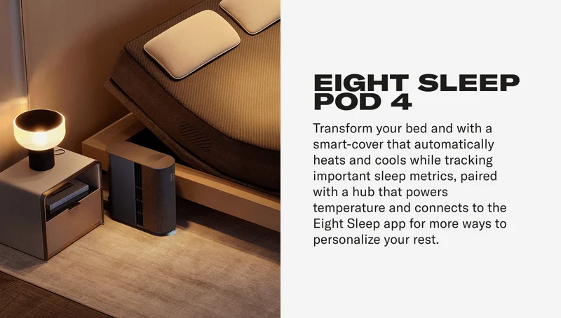 EIGHT SLEEP POD 4 Transform your bed and with a smart-cover that automatically heats and cools while tracking important sleep metrics, paired with a hub that powers temperature and connects to the Eight Sleep app for more ways to personalize your rest.
