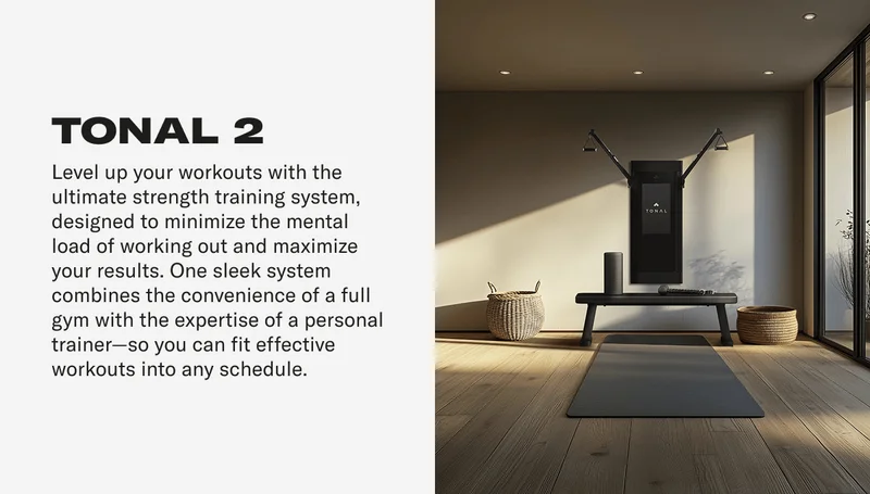 TONAL 2 Level up your workouts with the ultimate strength training system, designed to minimize the mental load of working out and maximize your results. One sleek system combines the convenience of a full gym with the expertise of a personal trainer-so you can fit effective workouts into any schedule.
