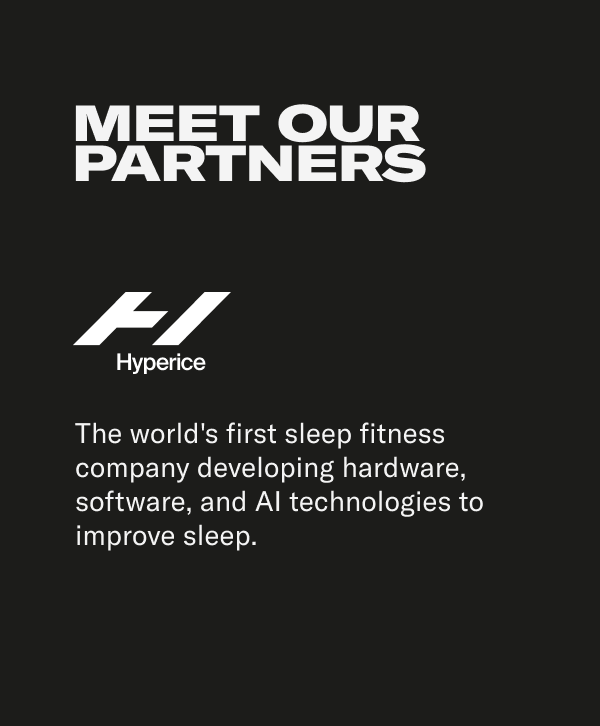 MEET OUR PARTNERS. Hyperice: The world's first sleep fitness company developing hardware, software, and Al technologies to improve sleep. EIGHTSLEEP: A technology-driven company with a giant mission-to help everyone on Earth move and live better. The Hyperice suite of products help to relieve tension, unlock sore muscles, and prime the body to be at its best.