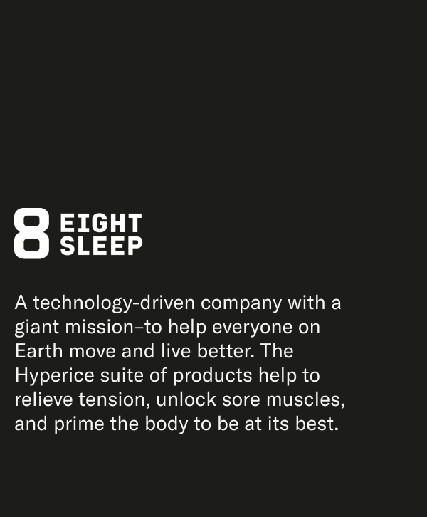 8EIGHTSLEEP A technology-driven company with a giant mission-to help everyone on Earth move and live better. The Hyperice suite of products help to relieve tension, unlock sore muscles, and prime the body to be at its best.