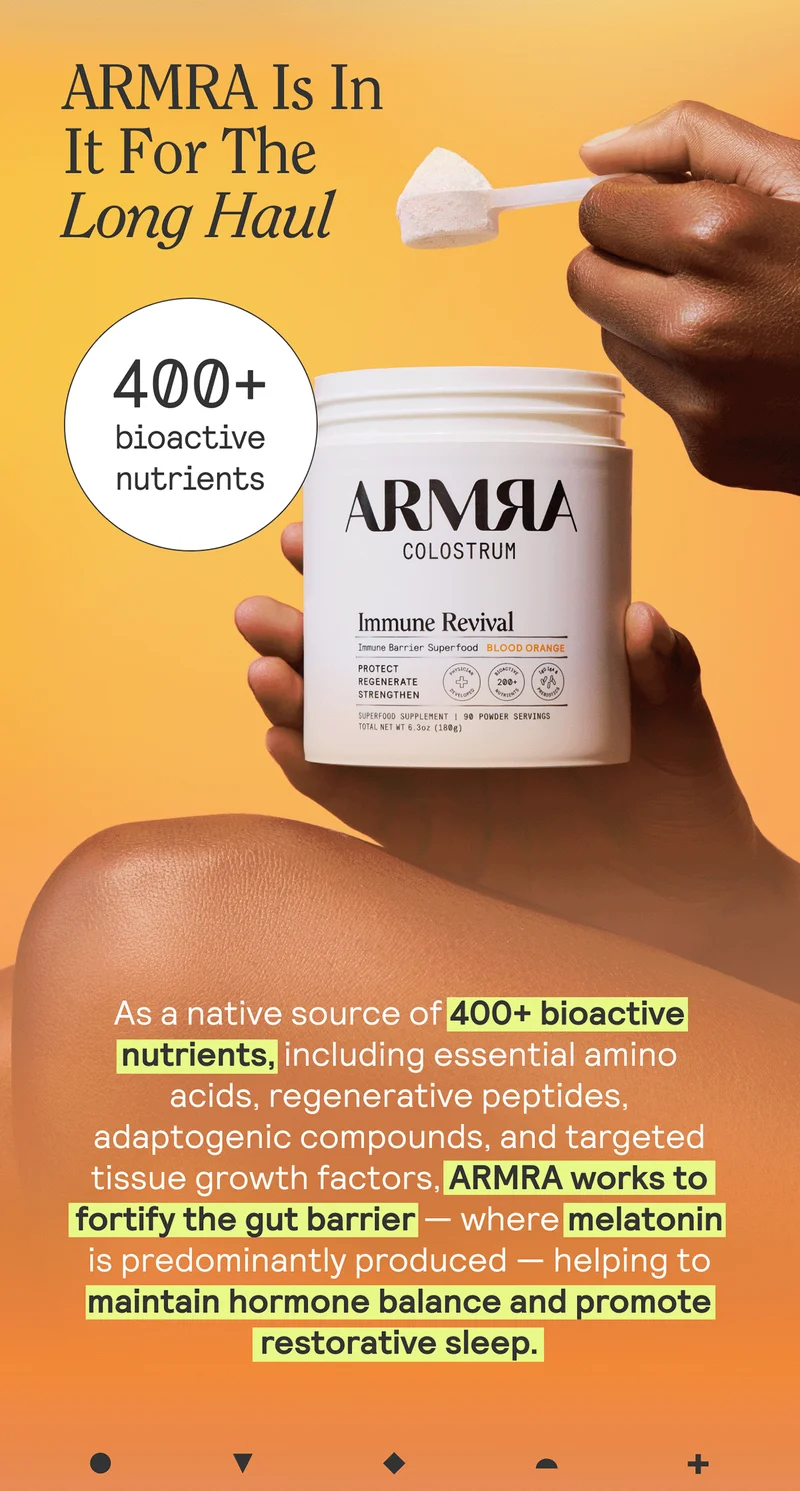 ARMRA Is In It For The Long Haul. As a native source of 400+ bioactive nutrients, including essential amino acids, regenerative peptides, adaptogenic compounds, and targeted tissue growth factors, ARMRA works to fortify the gut barrier — where melatonin is predominantly produced — helping to maintain hormone balance and promote restorative sleep.