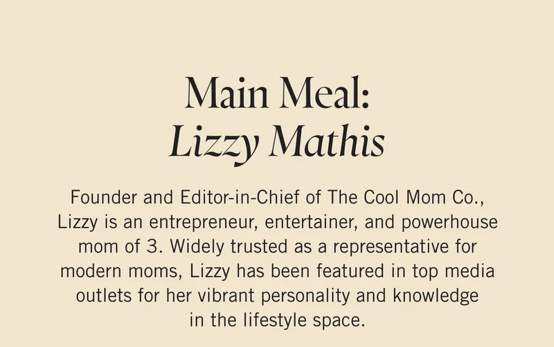 Main Meal: Lizzy Mathis Founder and Editor-in-Chief of The Cool Mom Co., Lizzy is an entrepreneur, entertainer, and powerhouse mom of 3. Widely trusted as a representative for modern moms, Lizzy has been featured in top media outlets for her vibrant personality and knowledge in the lifestyle space.
