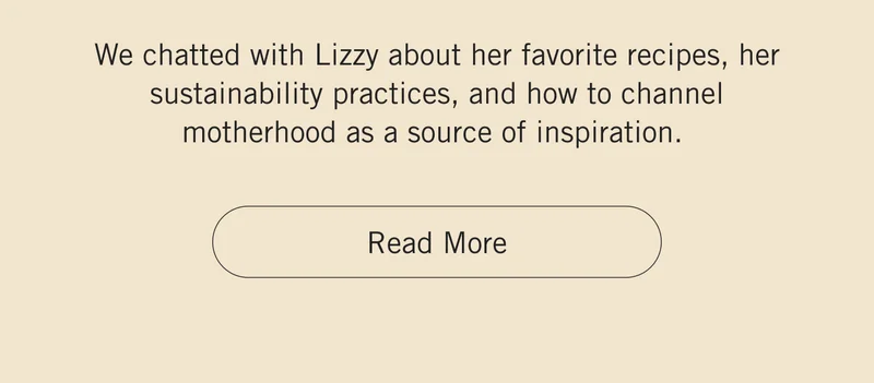 We chatted with Lizzy about her favorite recipes, her sustainability practices, and how to channel motherhood as a source of inspiration. Read More.