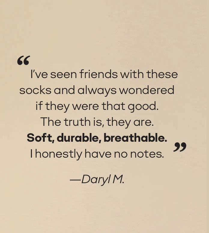 “I've seen friends with these socks and always wondered if they were that good. The truth is, they are. Soft, durable, breathable. I honestly have no notes”. - Daryl M.