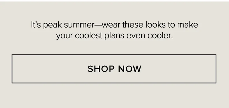 IT'S PEAK SUMMER-WEAR THESE LOOKS TO MAKE YOUR COOLEST PLANS EVEN COOLER. SHOP NOW.