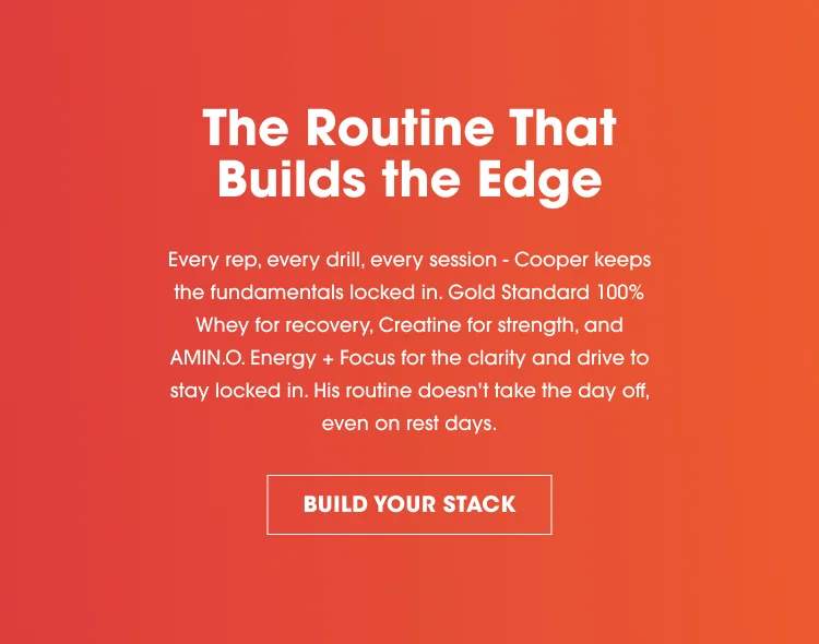 The Routine That Builds the Edge Every rep, every drill, every session – Cooper keeps the fundamentals locked in. Gold Standard 100% Whey for recovery, Creatine for strength, and AMIN.O. Energy + Focus for the clarity and drive to stay locked in. His routine doesn’t take the day off, even on rest days. BUILD YOUR STACK