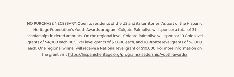 NO PURCHASE NECESSARY. Open to residents of the US and its territories. As part of the Hispanic Heritage Foundation’s Youth Awards program, Colgate-Palmolive will sponsor a total of 31 scholarships in tiered amounts. On the regional level, Colgate-Palmolive will sponsor 10 Gold level grants of $4,000 each, 10 Silver level grants of $3,000 each, and 10 Bronze level grants of $2,000 each. One regional winner will receive a National level grant of $10,000. For more information on the grant visit&nbsp;https://hispanicheritage.org/programs/leadership/youth-awards/