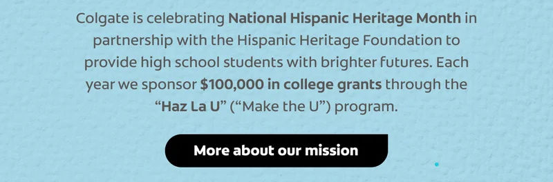 Colgate is celebrating National Hispanic Heritage Month in partnership with the Hispanic Heritage Foundation to provide high school students with brighter futures. Each year we sponsor $100,000 in college grants through the “Haz La U” (“Make the U”) program. click here to read more about our mission