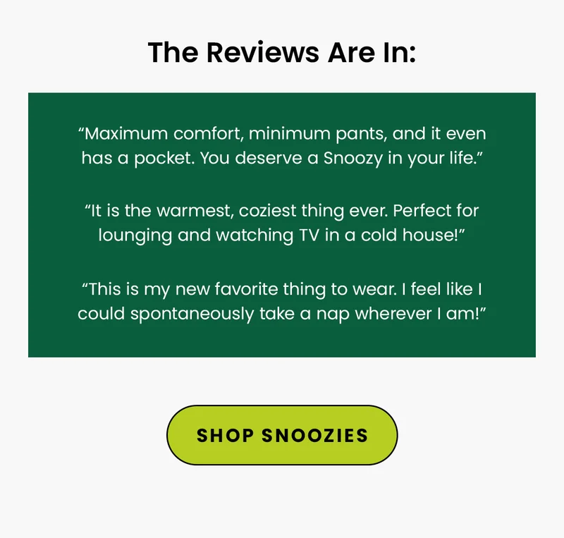 Reviews: “Maximum comfort, minimum pants, and it even has a pocket. You deserve a Snoozy in your life.” “This is my new favorite thing to wear. I feel like I could spontaneously take a nap wherever I am!” “It is the warmest, coziest thing ever. Perfect for lounging and watching TV in a cold house!”