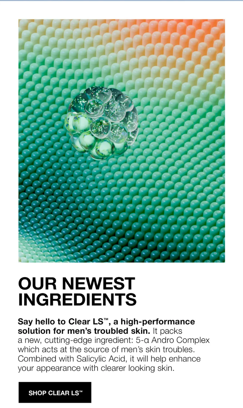 OUR NEWEST INGREDIENTS| Say hello to Clear LS, a high-performance solution for men's trouble skin. It packs a new, cutting-edge ingredient: 5-a andro Complex which acts at the source of men's skin troubles. Combined with Salicylic Acid, it will help enhance your apperance with clearer looking skin. SHOP CLEAR LS.