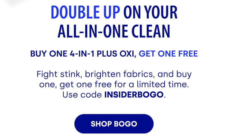 DOUBLE UP ON YOUR ALL-IN-ONE CLEAN | BUY ONE 4-IN-1 PLUS OXI, GET ONE FREE | Fight stink, brighten fabrics, and buy one, get one free for a limited time. Use code INSIDERBOGO [SHOP BOGO]