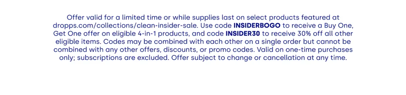 Offer valid for a limited time or while supplies last on select products featured at dropps.com/collections/clean-insider-sale. Use code INSIDERBOGO to receive a Buy One, Get One offer on eligible 4-in-1 products, and code INSIDER30 to receive 30% off all other eligible items. Codes may be combined with each other on a single order but cannot be combined with any other offers, discounts, or promo codes. Valid on one-time purchases only; subscriptions are excluded. Offer subject to change or cancellation at any time.