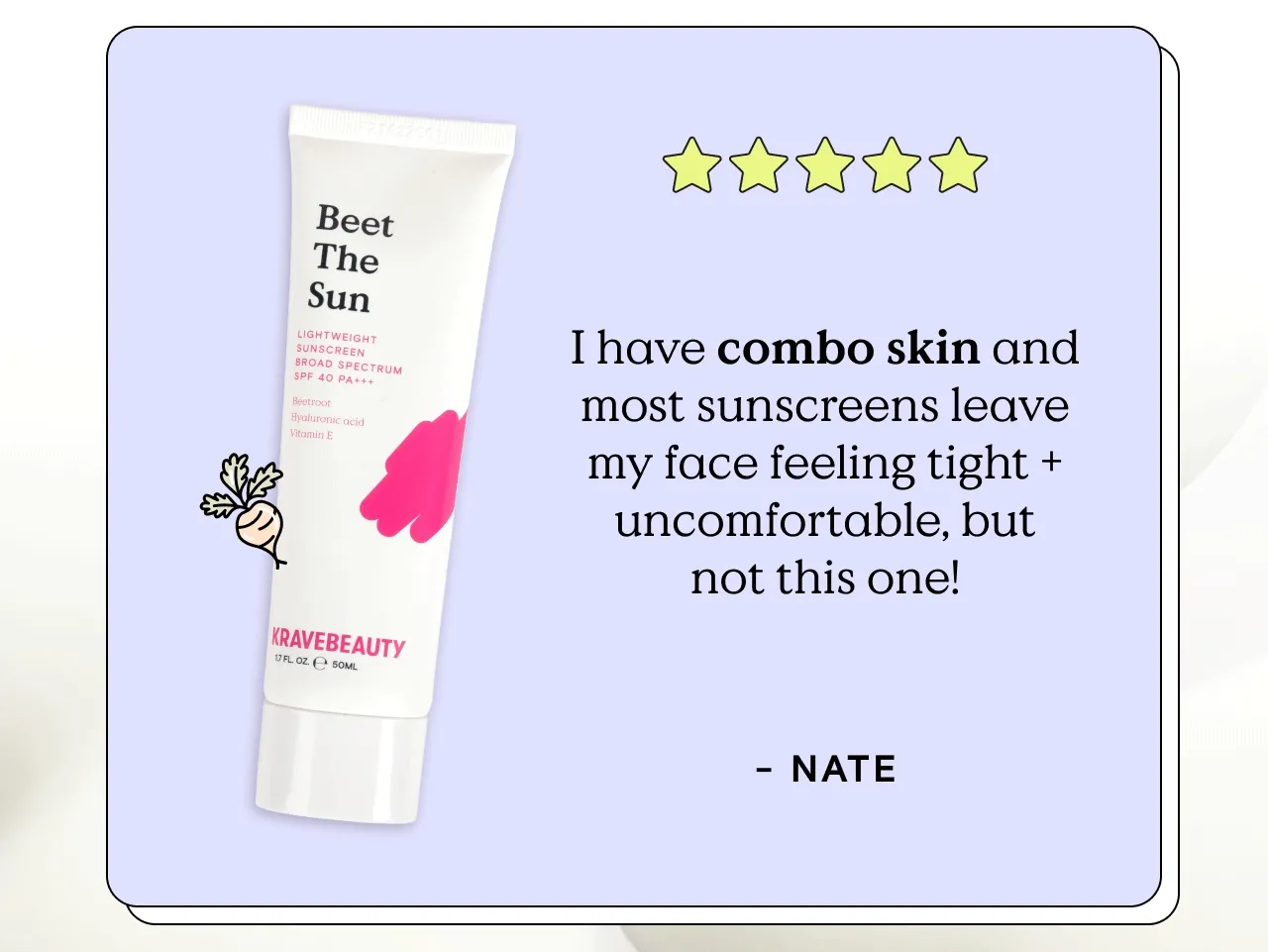 Beet The Sun Reviews from KB Fam members with different skin types: I have oily skin and it’s so lightweight and settles right into the skin perfectly. - Bridget E. I have fairly dry skin and Beet The Sun feels so moisturizing and fresh after applying. - Sonia. I have combo skin and most sunscreens leave my face feeling tight and uncomfortable, but not this one! - Nate. I have sensitive skin and it absorbs so well! I apply a good amount in the morning before work and it leaves a beautiful glow on my face. - Glenn A.