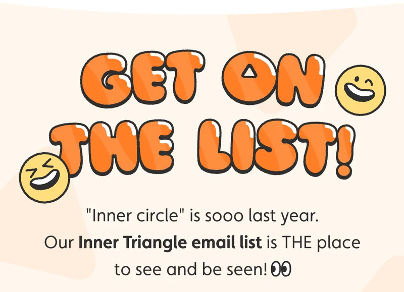 Get on the List! "Inner circle" is sooo last year. Our Inner Triangle email list is THE place to see and be seen!