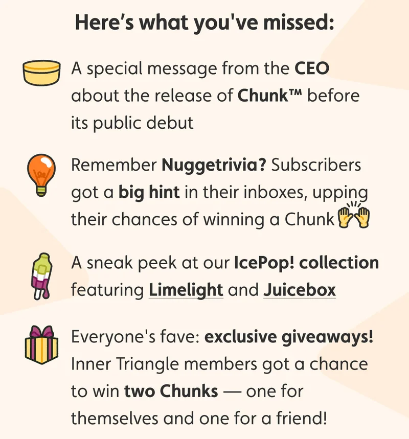 Here’s what you've missed: A special message from the CEO about the release of Chunk™ before its public debut. Remember Nuggetrivia? Subscribers got a big hint in their inboxes, upping their chances of winning a Chunk. A sneak peek at our IcePop! collection featuring Limelight and Juicebox. Everyone's fave: exclusive giveaways! Inner Triangle members got a chance to win two Chunks — one for themselves and one for a friend!