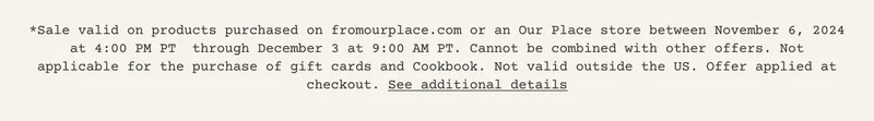 *Sale valid on products purchased on fromourplace.com or an Our Place store between November 6, 2024 at 4:00 PM PT&nbsp; through December 3 at 9:00 AM PT. Cannot be combined with other offers. Not applicable for the purchase of gift cards and Cookbook. Not valid outside the US. Offer applied at checkout. See additional details