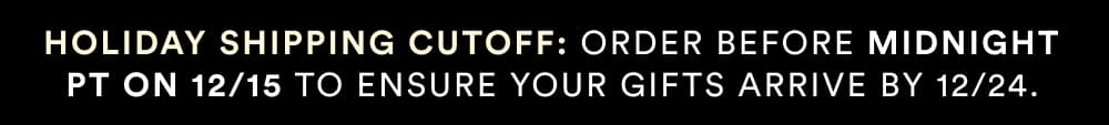 Holiday shipping cutoff: Order Before Midnight PT on 12/15 To ensure your Gifts arrive by 12/24