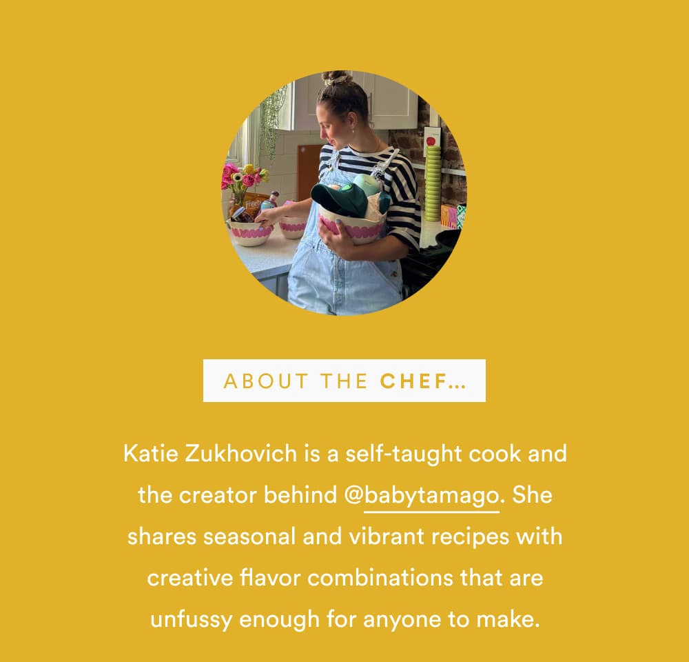 About the Chef… Katie Zukhovich is a self-taught cook and the creator behind @babytamago. She shares seasonal and vibrant recipes with creative flavor combinations that are unfussy enough for anyone to make.