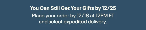 You Can Still Get Your Gifts by 12/25 | Place your order by 12/18 at 12 PM ET and select expedited delivery.
