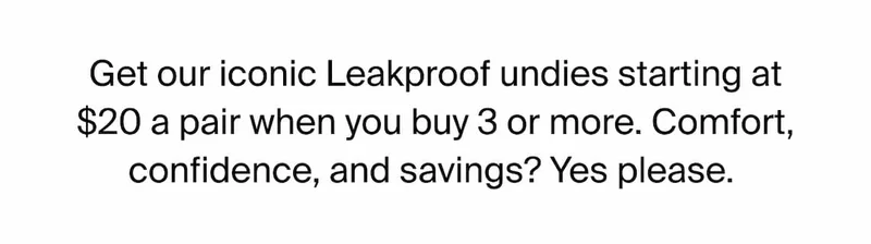 Get our iconic Leakproof undies starting at $20 a pair when you buy 3 or more. Comfort, confidence and savings? Yes please.