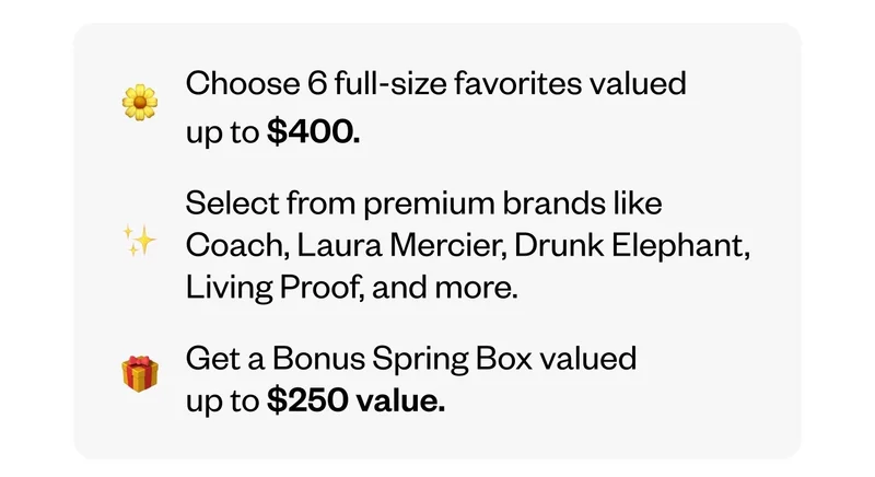 Choose 6 full-size favorites valued up to $400. | Select from premium brands like Coach, Laura Mercier, Drunk Elephant, Living Proof, and more. | Get a Bonus Spring Box valued up to $250 value.