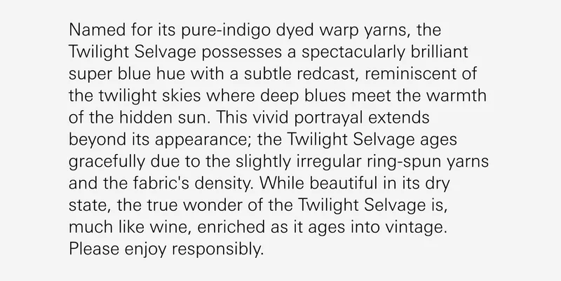 Named for its pure-indigo dyed warp yarns, the Twilight Selvage possesses a spectacularly brilliant super blue hue with a subtle redcast, reminiscent of the twilight skies where deep blues meet the warmth of the hidden sun. This vivid portrayal extends beyond its appearance; the Twilight Selvage ages gracefully due to the slightly irregular ring-spun yarns and the fabric's density. While beautiful in its dry state, the true wonder of the Twilight Selvage is, much like wine, enriched as it ages into vintage. Please enjoy responsibly.