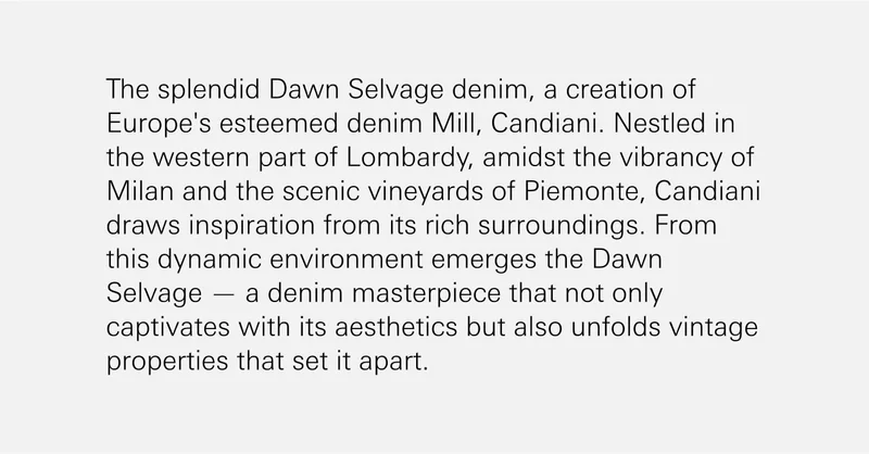 The splendid Dawn Selvage denim, a creation of Europe's esteemed denim Mill, Candiani. Nestled in the western part of Lombardy, amidst the vibrancy of Milan and the scenic vineyards of Piemonte, Candiani draws inspiration from its rich surroundings. From this dynamic environment emerges the Dawn Selvage — a denim masterpiece that not only captivates with its aesthetics but also unfolds vintage properties that set it apart.
