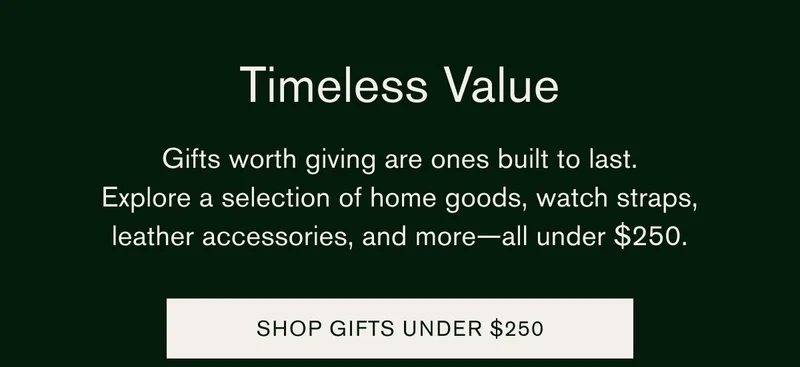 Timeless Value | Gifts worth giving are ones built to last. | Explore a selection of home goods, watch straps, leather accessories, and more — all under $250. | SHOP GIFTS UNDER $250