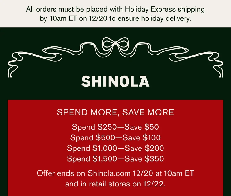 All orders must be placed with Holiday Express shipping by 10am ET on 12/20 to ensure holiday delivery. | SHINOLA | SPEND MORE, SAVE MORE | Spend $250 — Save $50 | Spend $500 — Save $100 | Spend $1,000 — Save $200 | Spend $1,500 — Save $350 | Offer ends on Shinola.com 12/20 at 10am ET and in retail stores on 12/22.