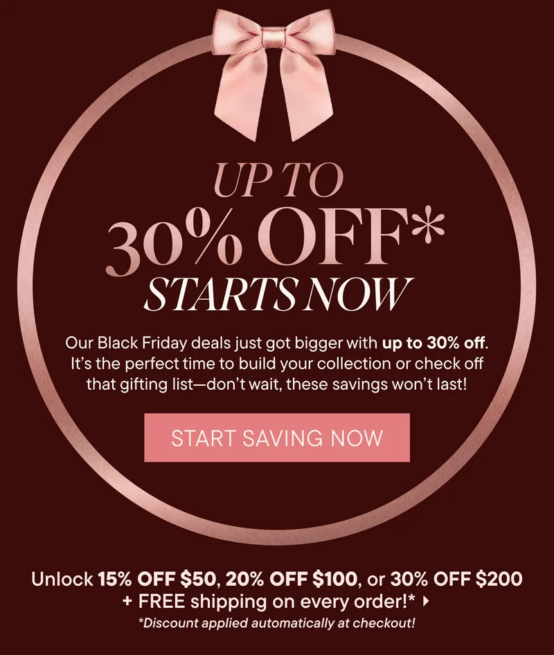 UP TO 30% OFF* STARTS NOW. Our Black Friday deals just got bigger with up to 30% off. It’s the perfect time to build your collection or check off that gifting list—don’t wait, these savings won’t last! Start Saving Now. Unlock 15% OFF $50, 20% OFF $100, or 30% OFF $200 + FREE shipping on every order!* *Discount applied automatically at checkout!
