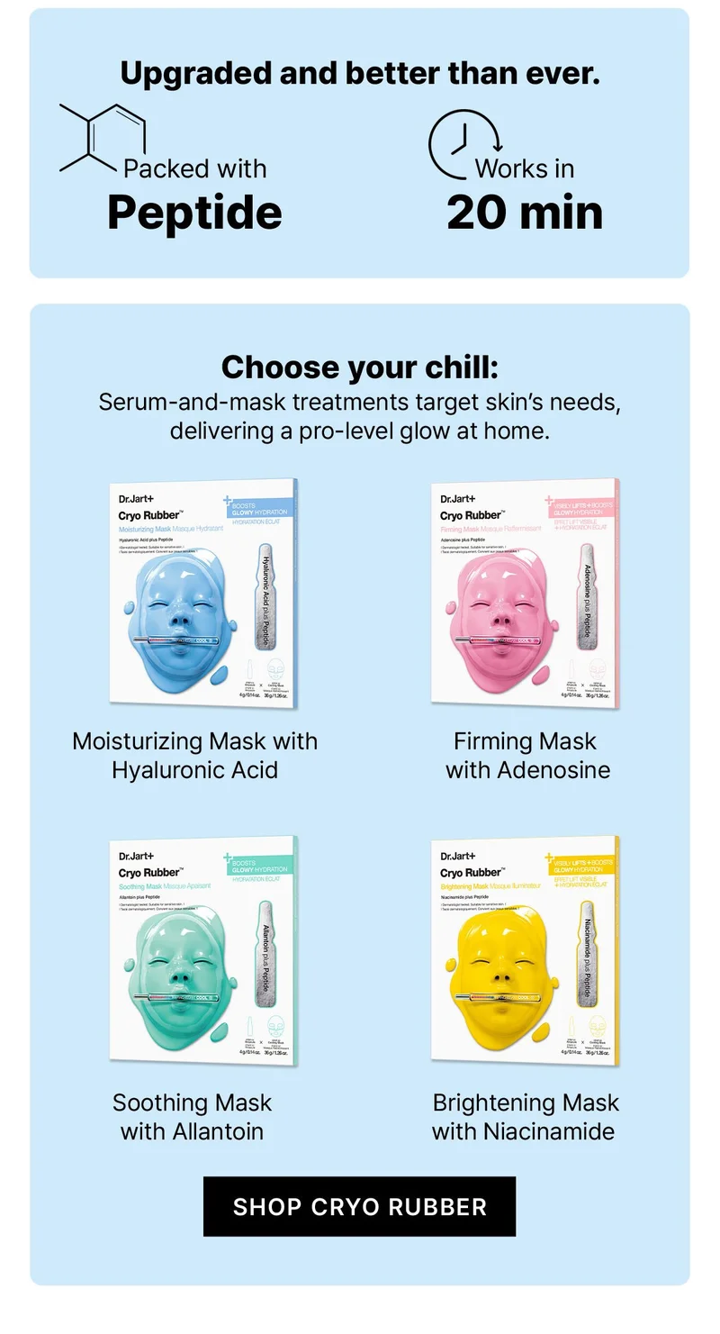 Upgraded and better than ever. | Packed with Peptide | Works in 20 min | Choose your chill: Serum-and-mask treatments target skin's needs, delivering a pro-level glow at home. | Moisturizing Mask with Hyaluronic Acid | Firming Mask with Adenosine | Soothing Mask with Allantoin | Brightening Mask with Niacinamide | SHOP CRYO RUBBER