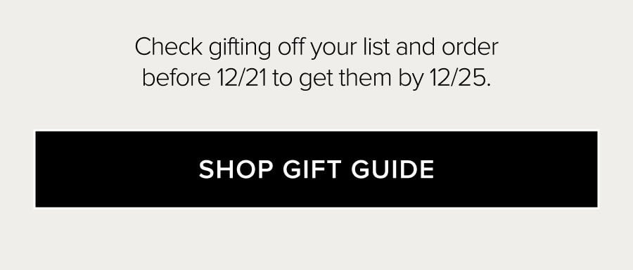 Check gifting off your list and order before 12/21 to get them by 12/25. SHOP GIFT GUIDE