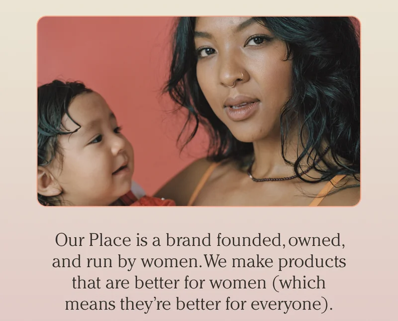 Our Place is a brand founded, owned, and run by women. We make products that are better for women (which means they’re better for everyone).