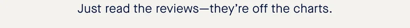 Just read the reviewsβtheyβre off the charts. Just read the reviewsβtheyβre off the charts.