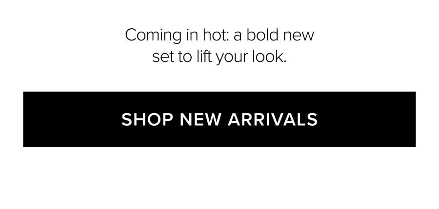 Coming in hot: a bold new set to lift your look. SHOP NEW ARRIVALS