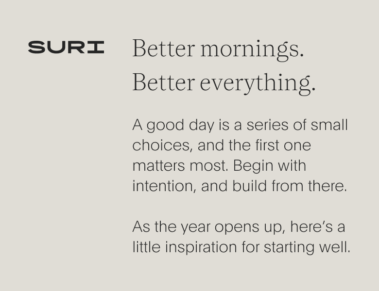 suri - better mornings. better everything. - a good day is a series of small choices, and the first one matters most. begin with intention, and build from there. as the year opens up, here’s alittle inspiration for starting well.