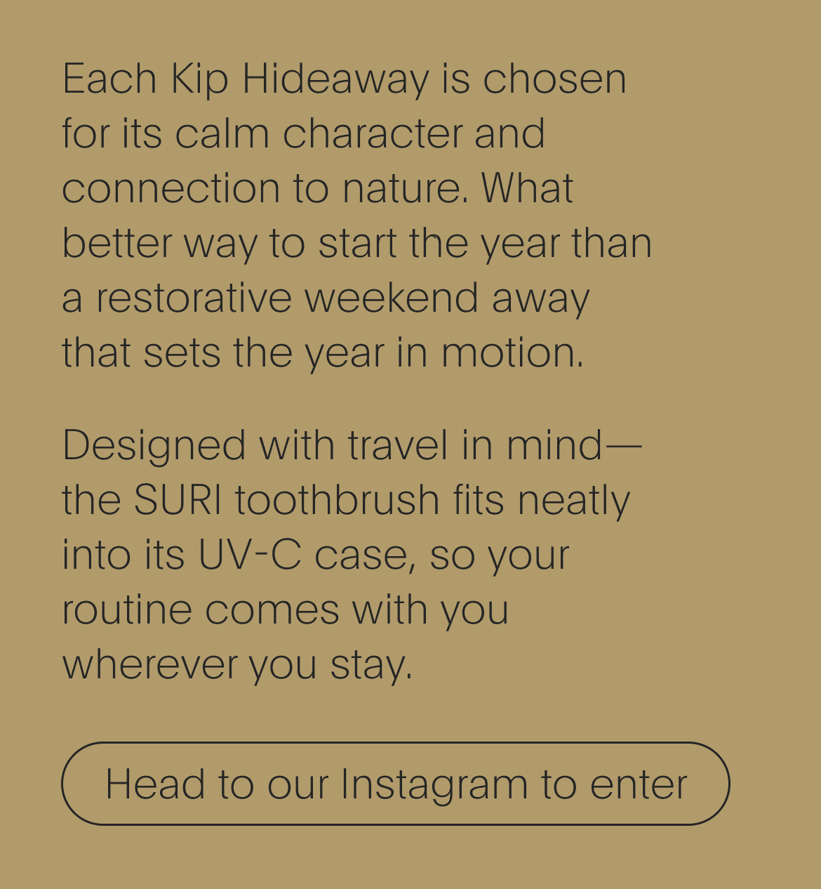 each kip hideaway is chosen for its calm character and connection to nature. what better way to start the year than a restorative weekend away that sets the year in motion. designed with travel in mind—the suri toothbrush fits neatly into its uv-c case, so your routine comes with you wherever you stay. - head to our instagram to enter
