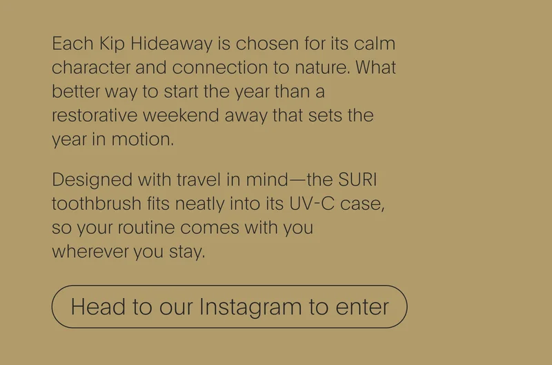 each kip hideaway is chosen for its calm character and connection to nature. what better way to start the year than a restorative weekend away that sets the year in motion. designed with travel in mind—the suri toothbrush fits neatly into its uv-c case, so your routine comes with you wherever you stay. - head to our instagram to enter