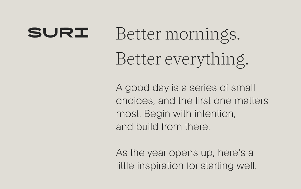 suri - better mornings. better everything - a good day is a series of small choices, and the first one matters most. begin with intention, and build from there. as the year opens up, here’s alittle inspiration for starting well.