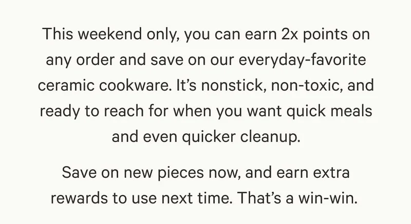 This weekend only, you can earn 2x points on any order and save on our everyday-favorite ceramic cookware. It’s nonstick, non-toxic, and ready to reach for when you want quick meals and even quicker cleanup. Save on new pieces now, and earn extra rewards to use next time. That’s a win-win.