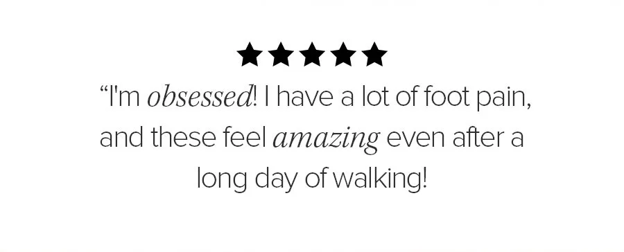 I'M OBSSESD! I HAVE A LOT OF FOOT PAIN, AND THESE FEEL AMAZING EVEN AFTER A LONG DAY OF WALKING