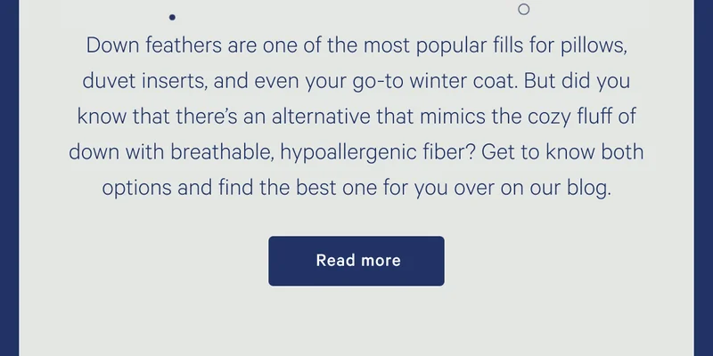 Down feathers are one of the most popular fills for pillows, duvet inserts, and even your go-to winter coat. But did you know that there’s an alternative that mimics the cozy fluff of down with breathable, hypoallergenic fiber? Get to know both options and find the best one for you over on our blog. >> Read more >>