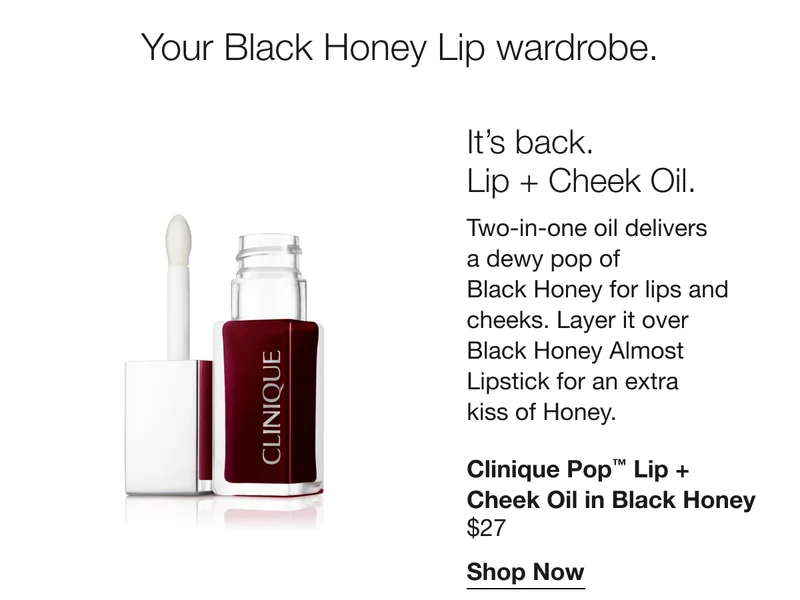 Your Black Honey lip wardrobe. It’s back. Lip + Cheek Oil. A two-in-one oil delivers a dewy pop of Black Honey for lips and cheeks. Layer it over Black Honey Almost Lipstick for an extra kiss of Honey. Clinique Pop TM Lip + Cheek Oil in Black Honey $27 | Shop Now
